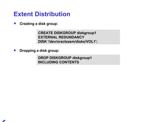 Extent Distribution Creating a disk group: CREATE DISKGROUP diskgroup1  EXTERNAL REDUNDANCY DISK '/dev/oracleasm/disks/VOL1'; Dropping a disk group: DROP DISKGROUP diskgroup1  INCLUDING CONTENTS 