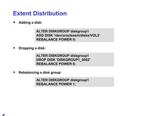 Extent Distribution Adding a disk: ALTER DISKGROUP diskgroup1  ADD DISK '/dev/oracleasm/disks/VOL2'  REBALANCE POWER 0; Dropping a disk: ALTER DISKGROUP diskgroup1  DROP DISK 'DISKGROUP1_0002'  REBALANCE POWER 0; Rebalancing a disk group: ALTER DISKGROUP diskgroup1  REBALANCE POWER 1; 