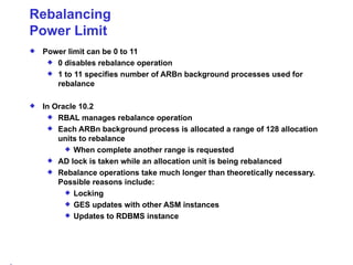 Rebalancing Power Limit Power limit can be 0 to 11 0 disables rebalance operation 1 to 11 specifies number of ARBn background processes used for rebalance In Oracle 10.2 RBAL manages rebalance operation Each ARBn background process is allocated a range of 128 allocation units to rebalance When complete another range is requested AD lock is taken while an allocation unit is being rebalanced Rebalance operations take much longer than theoretically necessary. Possible reasons include: Locking GES updates with other ASM instances Updates to RDBMS instance 
