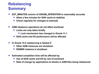Rebalancing Summary EST_MINUTES column of V$ASM_OPERATION is reasonably accurate Allow a few minutes for SAN cache to stabilize Check regularly for changes to estimate ASM rebalance operations do not affect workload Locks are only taken briefly Lock mechanism has changed in Oracle 11.1 SAN cache and I/O performance will be affected In Oracle 10.2 rebalancing is fastest if Other ASM instances are shutdown  RDBMS instance is shutdown Estimated completion time will be affected by: Use of SAN cache and I/O by rest of workload Rate of change by applications to blocks in ASM files being rebalanced 