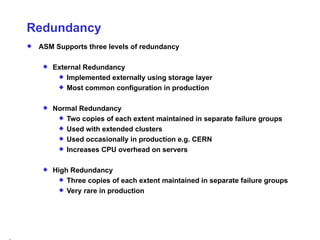 Redundancy ASM Supports three levels of redundancy External Redundancy Implemented externally using storage layer Most common configuration in production Normal Redundancy Two copies of each extent maintained in separate failure groups Used with extended clusters Used occasionally in production e.g. CERN Increases CPU overhead on servers High Redundancy Three copies of each extent maintained in separate failure groups Very rare in production 