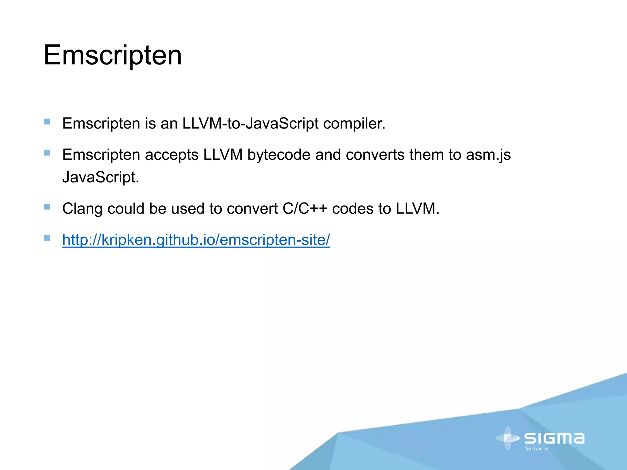 Emscripten
 Emscripten is an LLVM-to-JavaScript compiler.
 Emscripten accepts LLVM bytecode and converts them to asm.js
JavaScript.
 Clang could be used to convert C/C++ codes to LLVM.
 http://kripken.github.io/emscripten-site/
 