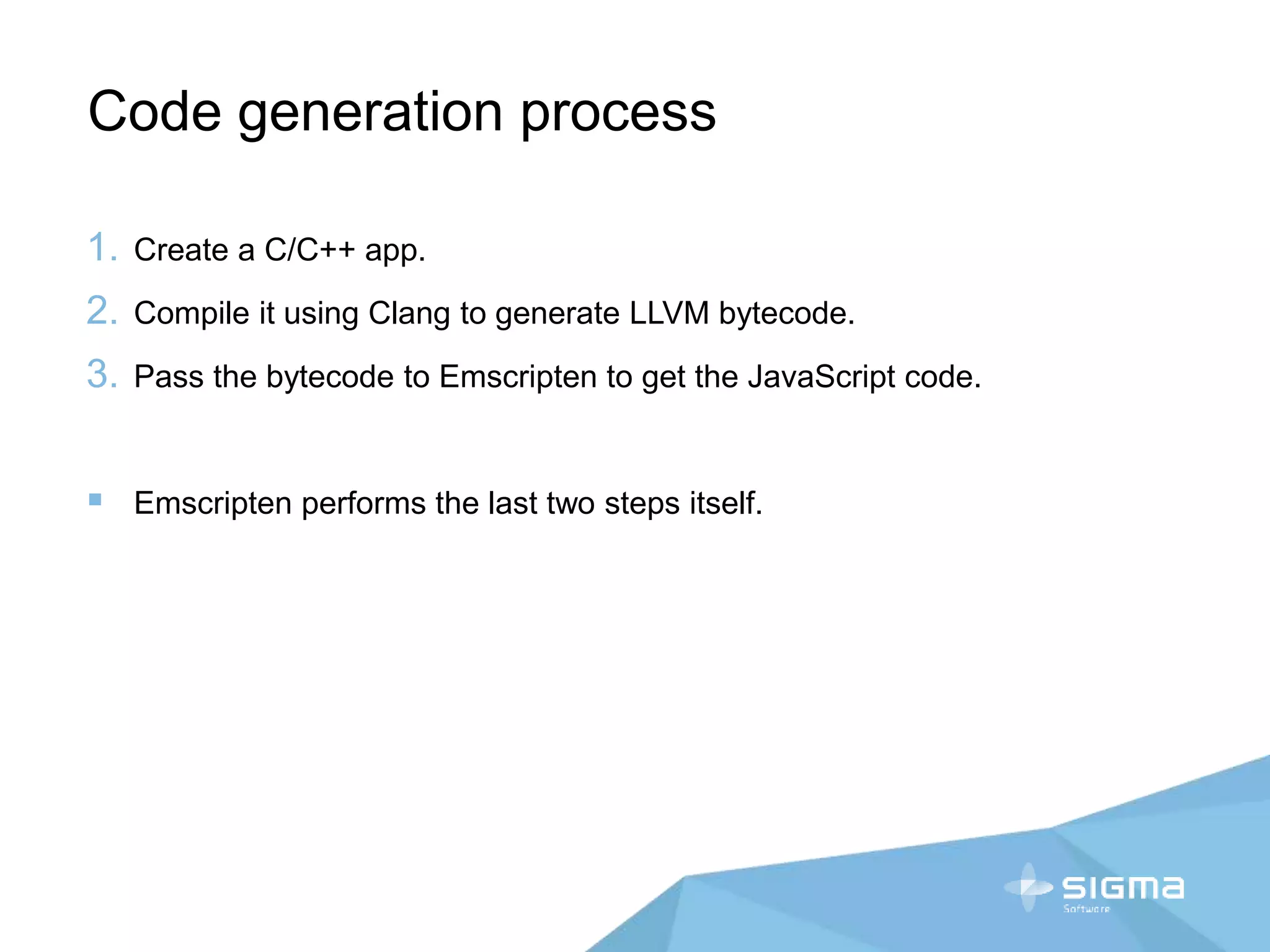 Code generation process
1. Create a C/C++ app.
2. Compile it using Clang to generate LLVM bytecode.
3. Pass the bytecode to Emscripten to get the JavaScript code.
 Emscripten performs the last two steps itself.
 