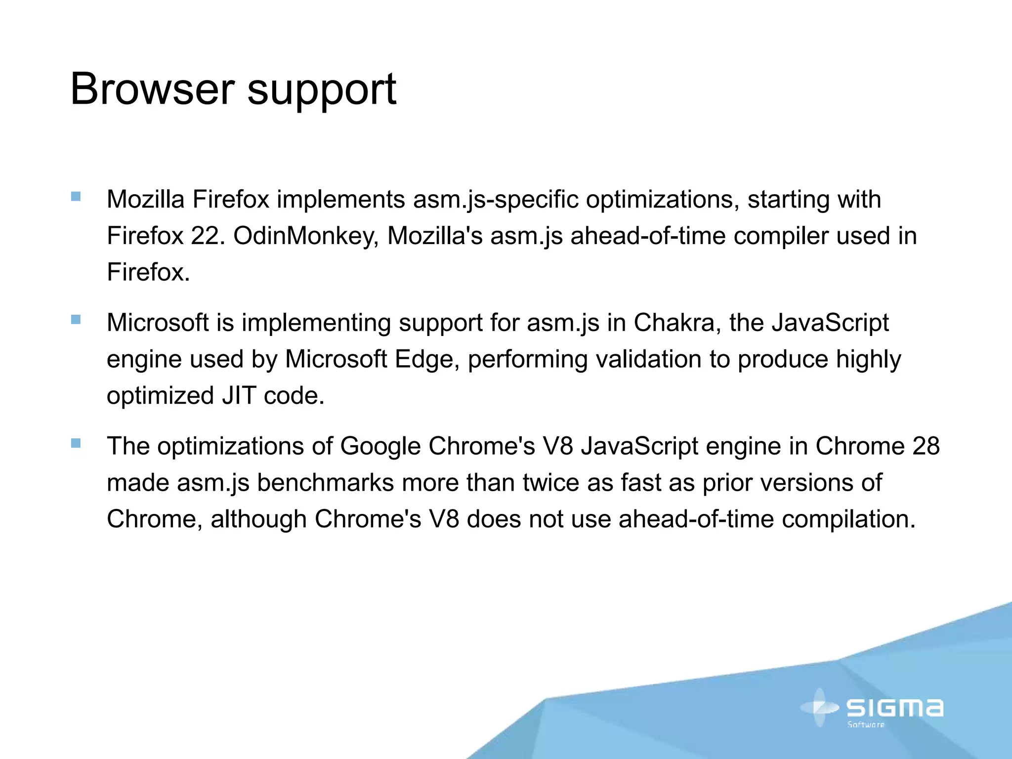 Browser support
 Mozilla Firefox implements asm.js-specific optimizations, starting with
Firefox 22. OdinMonkey, Mozilla's asm.js ahead-of-time compiler used in
Firefox.
 Microsoft is implementing support for asm.js in Chakra, the JavaScript
engine used by Microsoft Edge, performing validation to produce highly
optimized JIT code.
 The optimizations of Google Chrome's V8 JavaScript engine in Chrome 28
made asm.js benchmarks more than twice as fast as prior versions of
Chrome, although Chrome's V8 does not use ahead-of-time compilation.
 