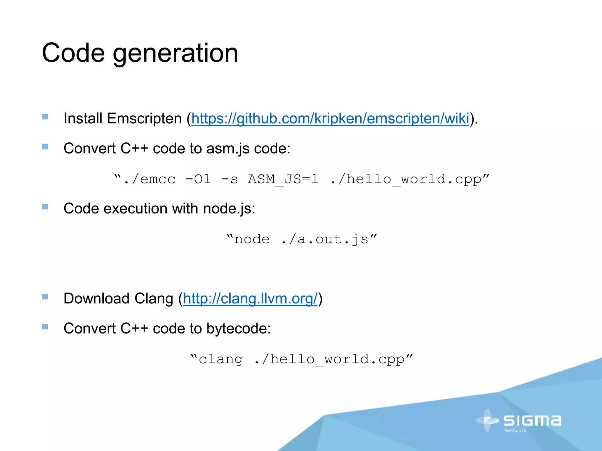 Code generation
 Install Emscripten (https://github.com/kripken/emscripten/wiki).
 Convert C++ code to asm.js code:
“./emcc -O1 -s ASM_JS=1 ./hello_world.cpp”
 Code execution with node.js:
“node ./a.out.js”
 Download Clang (http://clang.llvm.org/)
 Convert C++ code to bytecode:
“clang ./hello_world.cpp”
 