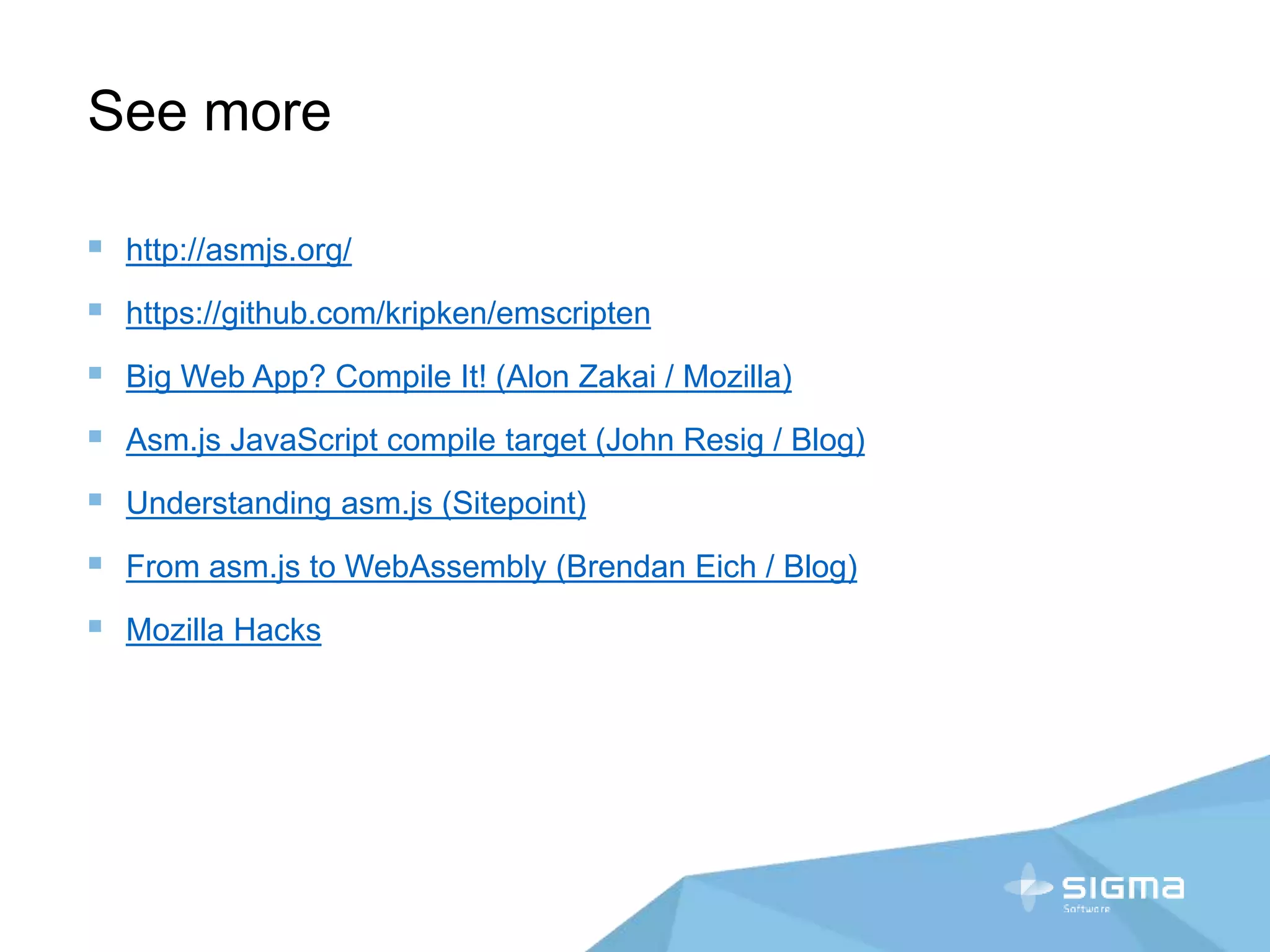See more
 http://asmjs.org/
 https://github.com/kripken/emscripten
 Big Web App? Compile It! (Alon Zakai / Mozilla)
 Asm.js JavaScript compile target (John Resig / Blog)
 Understanding asm.js (Sitepoint)
 From asm.js to WebAssembly (Brendan Eich / Blog)
 Mozilla Hacks
 
