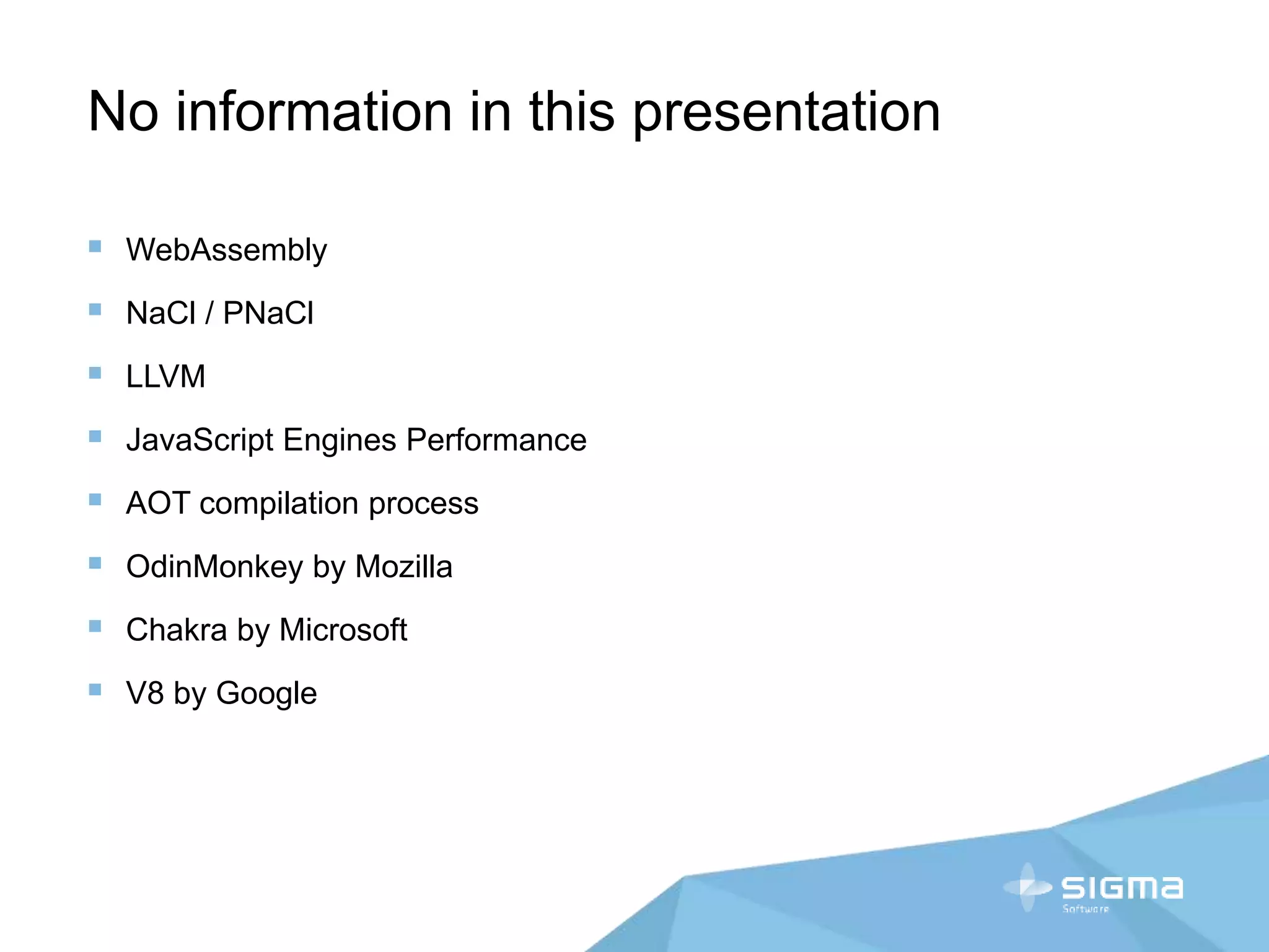 No information in this presentation
 WebAssembly
 NaCl / PNaCl
 LLVM
 JavaScript Engines Performance
 AOT compilation process
 OdinMonkey by Mozilla
 Chakra by Microsoft
 V8 by Google
 