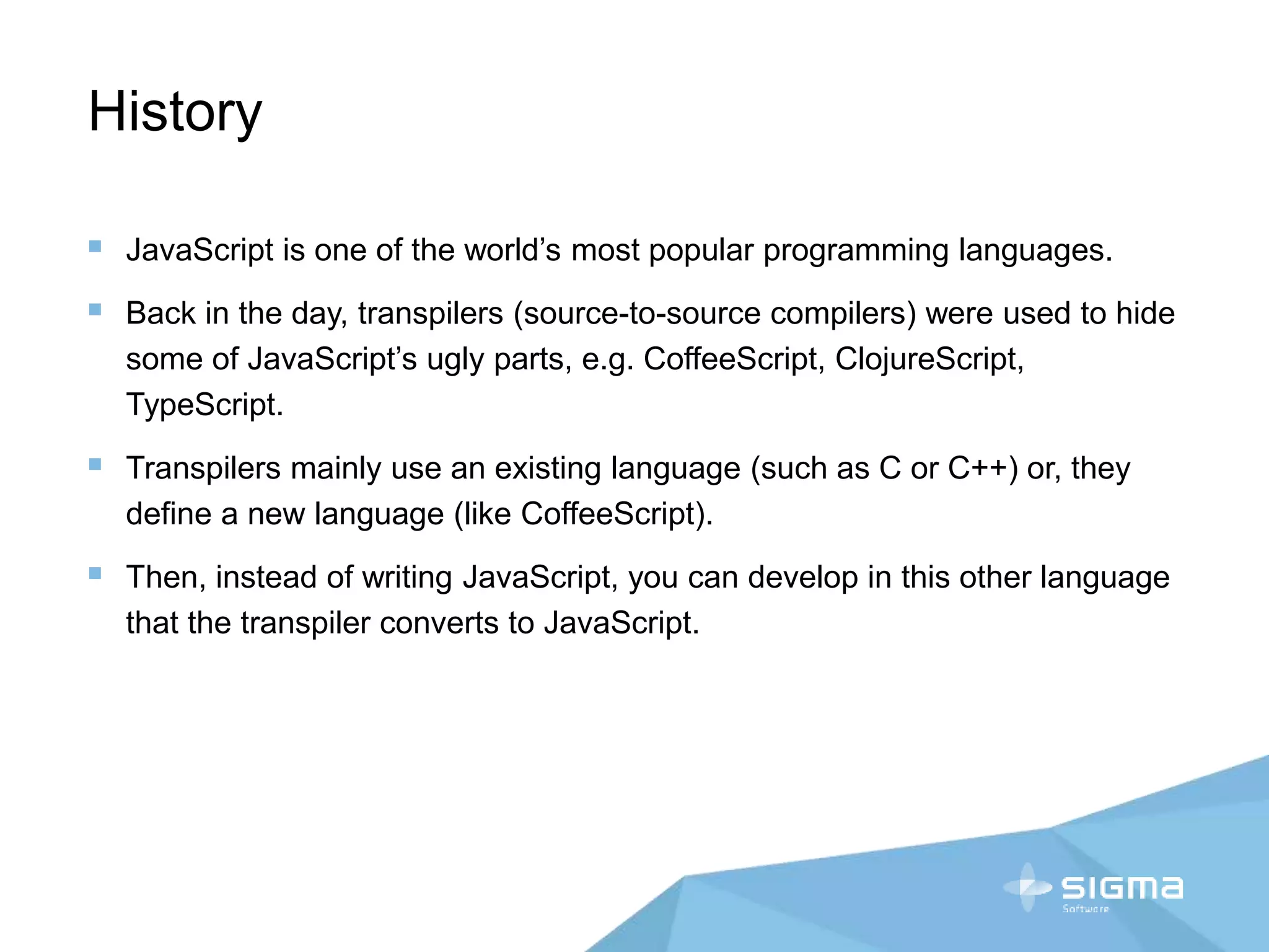 History
 JavaScript is one of the world’s most popular programming languages.
 Back in the day, transpilers (source-to-source compilers) were used to hide
some of JavaScript’s ugly parts, e.g. CoffeeScript, ClojureScript,
TypeScript.
 Transpilers mainly use an existing language (such as C or C++) or, they
define a new language (like CoffeeScript).
 Then, instead of writing JavaScript, you can develop in this other language
that the transpiler converts to JavaScript.
 