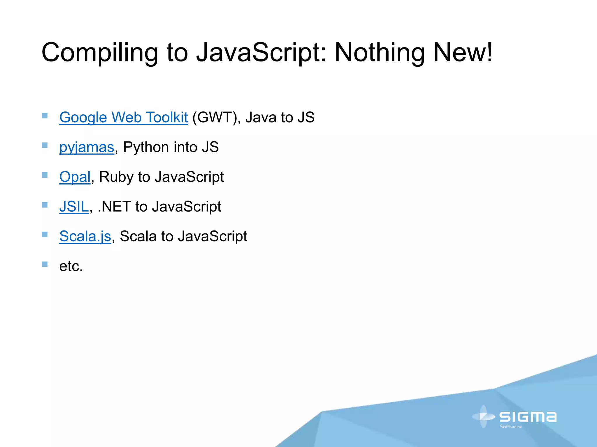 Compiling to JavaScript: Nothing New!
 Google Web Toolkit (GWT), Java to JS
 pyjamas, Python into JS
 Opal, Ruby to JavaScript
 JSIL, .NET to JavaScript
 Scala.js, Scala to JavaScript
 etc.
 