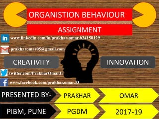 ORGANISTION BEHAVIOUR
ASSIGNMENT
CREATIVITY INNOVATION
PRESENTED BY- PRAKHAR OMAR
PGDM 2017-19PIBM, PUNE
prakharomar05@gmail.com
www.linkedin.com/in/prakhar-omar-b24158129
www.facebook.com/prakhar.omar.33
twitter.com/PrakharOmarJi
 