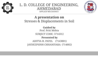 L. D. COLLEGE OF ENGINEERING,
AHMEDABAD
APPLIED MECHANICS
A presentation on
Stresses & Displacements in Soil
Guided by
Prof. Priti Mehta
SUBJECT CODE: 3714312
Presented by
ADITYA H. PATEL (7143001)
JAYDEEPSINH CHHANIYARA (714002)
 