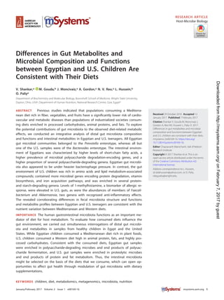 Differences in Gut Metabolites and
Microbial Composition and Functions
between Egyptian and U.S. Children Are
Consistent with Their Diets
V. Shankar,a M. Gouda,b J. Moncivaiz,a A. Gordon,a N. V. Reo,a L. Hussein,b
O. Paliya
Department of Biochemistry and Molecular Biology, Boonshoft School of Medicine, Wright State University,
Dayton, Ohio, USAa; Department of Human Nutrition, National Research Centre, Giza, Egyptb
ABSTRACT Previous studies indicated that populations consuming a Mediterra-
nean diet rich in ﬁber, vegetables, and fruits have a signiﬁcantly lower risk of cardio-
vascular and metabolic diseases than populations of industrialized societies consum-
ing diets enriched in processed carbohydrates, animal proteins, and fats. To explore
the potential contributions of gut microbiota to the observed diet-related metabolic
effects, we conducted an integrative analysis of distal gut microbiota composition
and functions and intestinal metabolites in Egyptian and U.S. teenagers. All Egyptian
gut microbial communities belonged to the Prevotella enterotype, whereas all but
one of the U.S. samples were of the Bacteroides enterotype. The intestinal environ-
ment of Egyptians was characterized by higher levels of short-chain fatty acids, a
higher prevalence of microbial polysaccharide degradation-encoding genes, and a
higher proportion of several polysaccharide-degrading genera. Egyptian gut microbi-
ota also appeared to be under heavier bacteriophage pressure. In contrast, the gut
environment of U.S. children was rich in amino acids and lipid metabolism-associated
compounds; contained more microbial genes encoding protein degradation, vitamin
biosynthesis, and iron acquisition pathways; and was enriched in several protein-
and starch-degrading genera. Levels of 1-methylhistamine, a biomarker of allergic re-
sponse, were elevated in U.S. guts, as were the abundances of members of Faecali-
bacterium and Akkermansia, two genera with recognized anti-inﬂammatory effects.
The revealed corroborating differences in fecal microbiota structure and functions
and metabolite proﬁles between Egyptian and U.S. teenagers are consistent with the
nutrient variation between Mediterranean and Western diets.
IMPORTANCE The human gastrointestinal microbiota functions as an important me-
diator of diet for host metabolism. To evaluate how consumed diets inﬂuence the
gut environment, we carried out simultaneous interrogations of distal gut microbi-
ota and metabolites in samples from healthy children in Egypt and the United
States. While Egyptian children consumed a Mediterranean diet rich in plant foods,
U.S. children consumed a Western diet high in animal protein, fats, and highly pro-
cessed carbohydrates. Consistent with the consumed diets, Egyptian gut samples
were enriched in polysaccharide-degrading microbes and end products of polysac-
charide fermentation, and U.S. gut samples were enriched in proteolytic microbes
and end products of protein and fat metabolism. Thus, the intestinal microbiota
might be selected on the basis of the diets that we consume, which can open op-
portunities to affect gut health through modulation of gut microbiota with dietary
supplementations.
KEYWORDS children, diet, metabolomics, metagenomics, microbiota, nutrition
Received 29 October 2016 Accepted 12
January 2017 Published 7 February 2017
Citation Shankar V, Gouda M, Moncivaiz J,
Gordon A, Reo NV, Hussein L, Paliy O. 2017.
Differences in gut metabolites and microbial
composition and functions between Egyptian
and U.S. children are consistent with their diets.
mSystems 2:e00169-16. https://doi.org/
10.1128/mSystems.00169-16.
Editor Chaysavanh Manichanh, Vall d'Hebron
Research Institute
Copyright © 2017 Shankar et al. This is an
open-access article distributed under the terms
of the Creative Commons Attribution 4.0
International license.
Address correspondence to L. Hussein,
dr.lailahussein@yahoo.com, or O. Paliy,
oleg.paliy@wright.edu.
RESEARCH ARTICLE
Host-Microbe Biology
crossm
January/February 2017 Volume 2 Issue 1 e00169-16 msystems.asm.org 1
onFebruary7,2017byguesthttp://msystems.asm.org/Downloadedfrom
 
