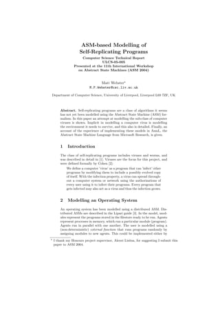 ASM-based Modelling of
Self-Replicating Programs
Computer Science Technical Report
ULCS-05-005
Presented at the 11th International Workshop
on Abstract State Machines (ASM 2004)
Matt Webster
M.P.Webster@csc.liv.ac.uk
Department of Computer Science, University of Liverpool, Liverpool L69 7ZF, UK
Abstract. Self-replicating programs are a class of algorithms it seems
has not yet been modelled using the Abstract State Machine (ASM) for-
malism. In this paper an attempt at modelling the sub-class of computer
viruses is shown. Implicit in modelling a computer virus is modelling
the environment it needs to survive, and this also is detailed. Finally, an
account of the experience of implementing these models in AsmL, the
Abstract State Machine Language from Microsoft Research, is given.
1 Introduction
The class of self-replicating programs includes viruses and worms, and
was described in detail in [1]. Viruses are the focus for this project, and
were deﬁned formally by Cohen [2]:
We deﬁne a computer ’virus’ as a program that can ’infect’ other
programs by modifying them to include a possibly evolved copy
of itself. With the infection property, a virus can spread through-
out a computer system or network using the authorizations of
every user using it to infect their programs. Every program that
gets infected may also act as a virus and thus the infection grows.
2 Modelling an Operating System
An operating system has been modelled using a distributed ASM. Dis-
tributed ASMs are described in the Lipari guide [3]. In the model, mod-
ules represent the programs stored in the ﬁlestore ready to be run. Agents
represent processes in memory, which run a particular module (program).
Agents run in parallel with one another. The user is modelled using a
(non-deterministic) external function that runs programs randomly by
assigning modules to new agents. This could be implemented either by
I thank my Honours project supervisor, Alexei Lisitsa, for suggesting I submit this
paper to ASM 2004.
 