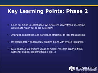 Key Learning Points: Phase 2

•   Once our brand is established, we employed downstream marketing
    activities to reach out to our customers

•   Analyzed competition and developed strategies to face the products.

•   Invested effort in successfully building brand with limited resources

•   Due diligence via efficient usage of market research reports (MDS,
    Semantic scales, experimentation, etc…)
 