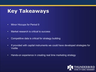 Key Takeaways

•   Minor Hiccups for Period 9

•   Market research is critical to success

•   Competitive data is critical for strategy building

•   If provided with capital instruments we could have developed strategies for
    Vodite

•   Hands-on experience in creating real time marketing strategy
 