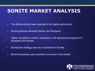 SONITE MARKET ANALYSIS

•   The Sonite product was expected to be highly economical

•   Sonite products attracted Savers and Shoppers

•   Highly competitive market, especially in the fast-growing segment of
    Shoppers and Savers

•   Distribution strategy was very important for Sonites

•   Brand Awareness was important to survive in the market
 