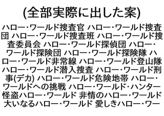 (全部実際に出した案)
ハロー・ワールド捜査官 ハロー・ワールド捜査
団 ハロー・ワールド捜査班 ハロー・ワールド捜
査委員会 ハロー・ワールド探偵団 ハロー・
ワールド探険団 ハロー・ワールド探険隊 ハ
ロー・ワールド非常線 ハロー・ワールド登山隊
ハロー・ワールド潜入捜査 ハロー・ワールド刑
事(デカ) ハロー・ワールド危険地帯 ハロー・
ワールドへの挑戦 ハロー・ワールド・ハンター
怪盗ハロー・ワールド 非情のハロー・ワールド
大いなるハロー・ワールド 愛しきハロー・ワー
 