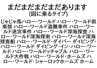 まだまだまだまだあります
(図に乗るタイプ)
じゃじゃ馬ハロー・ワールド ハロー・ワールド倶
楽部 ハロー・ワールド盗難事件 ハロー・ワー
ルド迷宮事件 ハロー・ワールド深海探査 ハ
ロー・ワールド深海探索 ハロー・ワールド深海
探査船 ハロー・ワールド・ダイバー ダイビング・
ハロー・ワールド ダイビング・イン・ハロー・ワー
ルド ハロー・ワールドッチャブル ハロー・ワー
ルド大作戦 ハロー・ワールド・ホームズ ハ
ロー・ワールド・シャーロックホームズ ホーム
 