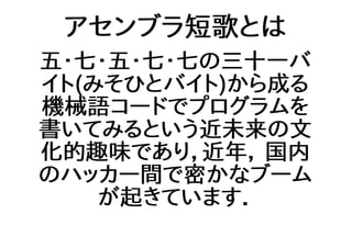 アセンブラ短歌とは
五・七・五・七・七の三十一バ
イト(みそひとバイト)から成る
機械語コードでプログラムを
書いてみるという近未来の文
化的趣味であり，近年， 国内
のハッカー間で密かなブーム
が起きています．
 