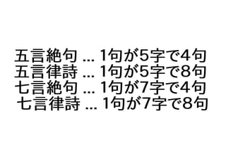 五言絶句 ... １句が５字で４句
五言律詩 ... １句が５字で８句
七言絶句 ... １句が７字で４句
七言律詩 ... １句が７字で８句
 