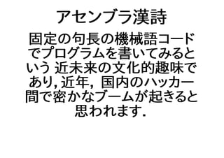アセンブラ漢詩
固定の句長の機械語コード
でプログラムを書いてみると
いう 近未来の文化的趣味で
あり，近年， 国内のハッカー
間で密かなブームが起きると
思われます．
 