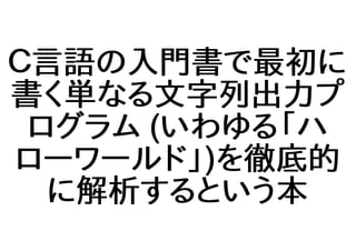 Ｃ言語の入門書で最初に
書く単なる文字列出力プ
ログラム (いわゆる「ハ
ローワールド」)を徹底的
に解析するという本
 