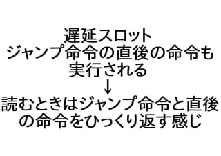 遅延スロット
ジャンプ命令の直後の命令も
実行される
↓
読むときはジャンプ命令と直後
の命令をひっくり返す感じ
 