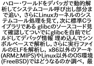 ハロー・ワールドをデバッガで動的解
析してシステムコール呼び出し部分ま
で追い， さらにLinuxカーネルのシス
テムコール処理を見て，次に標準Ｃラ
イブラリである glibcのソースコード見
て確認してついでにglibcを自前でビ
ルドしてデバッグ情報 埋め込んでシン
ボルベースで解析し，さらに実行ファイ
ルのELFを解析し， x86以外のアーキ
(ARMとMIPS)やLinux以外のＯＳ環境
(FreeBSD)ではどうなるのか調べ， 最
 