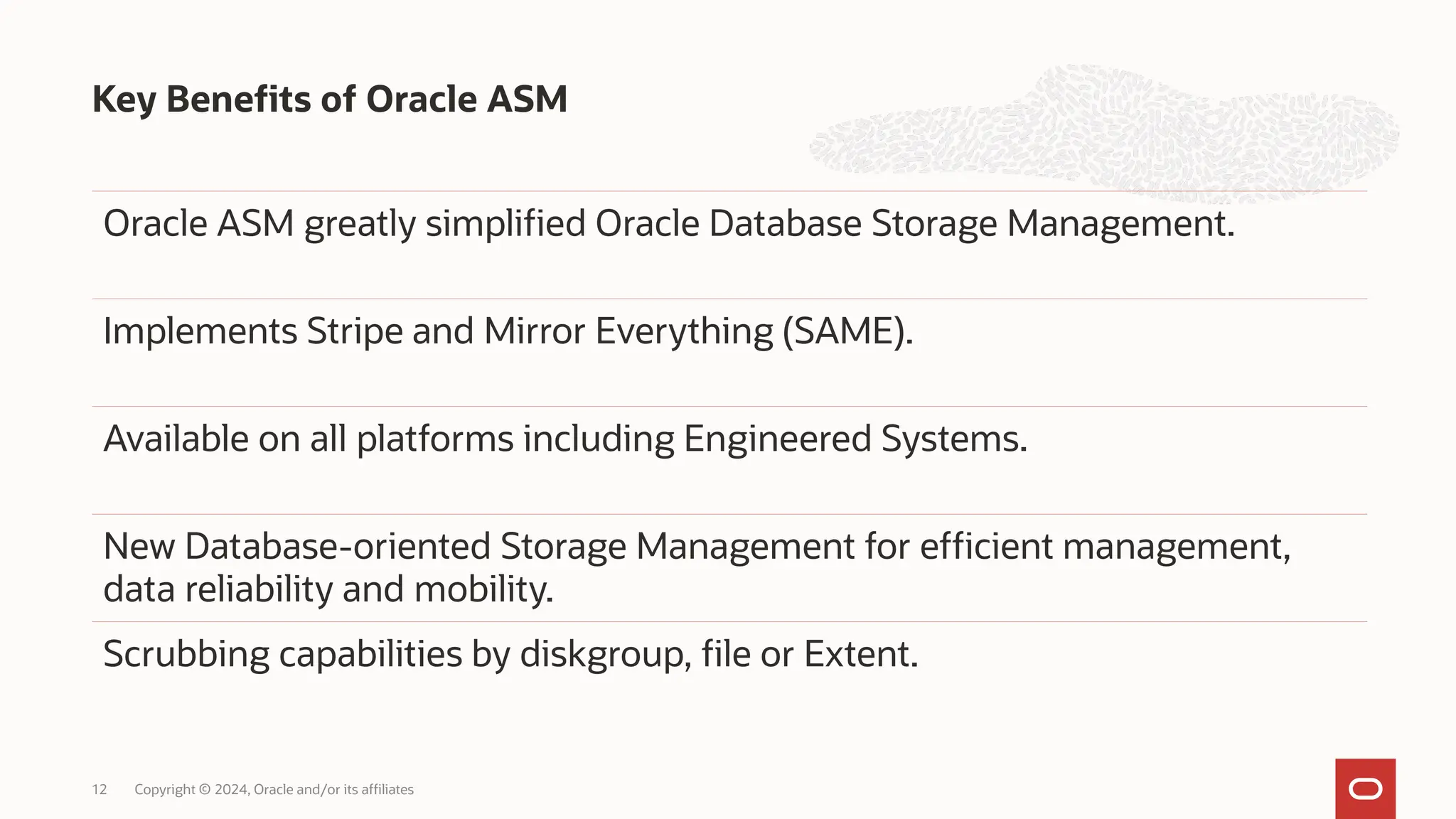 Key Benefits of Oracle ASM
Copyright © 2024, Oracle and/or its affiliates
12
Oracle ASM greatly simplified Oracle Database Storage Management.
Implements Stripe and Mirror Everything (SAME).
Available on all platforms including Engineered Systems.
New Database-oriented Storage Management for efficient management,
data reliability and mobility.
Scrubbing capabilities by diskgroup, file or Extent.
 