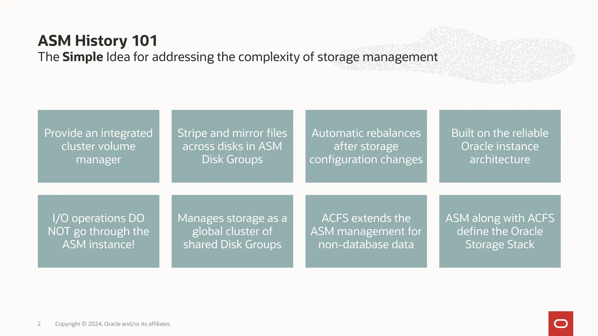 The Simple Idea for addressing the complexity of storage management
ASM History 101
Copyright © 2024, Oracle and/or its affiliates
2
Provide an integrated
cluster volume
manager
Stripe and mirror files
across disks in ASM
Disk Groups
Automatic rebalances
after storage
configuration changes
Built on the reliable
Oracle instance
architecture
I/O operations DO
NOT go through the
ASM instance!
Manages storage as a
global cluster of
shared Disk Groups
ACFS extends the
ASM management for
non-database data
ASM along with ACFS
define the Oracle
Storage Stack
 