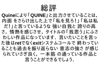 総評
Quineにより「QUINE」と出力させていることは，
内面 をさらけ出した上で「私を見ろ！」「私は私
だ！」と言っているような 強い自我と 誇りの高
さ， 情熱を感じさせ， タイトルの「我思う」にふさ
わしい作品になっています． 言いたいことを言っ
た後はretでなくexitシステムコールで 終わってい
ることも過去を振り返らない 意志の強さ が感じ
られていさぎ良く， 一本筋 の通っている作品と
言うことができるでしょう．
 