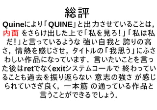 総評
Quineにより「QUINE」と出力させていることは，
内面 をさらけ出した上で「私を見ろ！」「私は私
だ！」と言っているような 強い自我と 誇りの高
さ， 情熱を感じさせ， タイトルの「我思う」にふさ
わしい作品になっています． 言いたいことを言っ
た後はretでなくexitシステムコールで 終わってい
ることも過去を振り返らない 意志の強さ が感じ
られていさぎ良く， 一本筋 の通っている作品と
言うことができるでしょう．
 