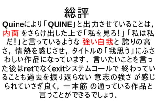 総評
Quineにより「QUINE」と出力させていることは，
内面 をさらけ出した上で「私を見ろ！」「私は私
だ！」と言っているような 強い自我と 誇りの高
さ， 情熱を感じさせ， タイトルの「我思う」にふさ
わしい作品になっています． 言いたいことを言っ
た後はretでなくexitシステムコールで 終わってい
ることも過去を振り返らない 意志の強さ が感じ
られていさぎ良く， 一本筋 の通っている作品と
言うことができるでしょう．
 