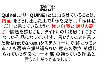 総評
Quineにより「QUINE」と出力させていることは，
内面 をさらけ出した上で「私を見ろ！」「私は私
だ！」と言っているような 強い自我と 誇りの高
さ， 情熱を感じさせ， タイトルの「我思う」にふさ
わしい作品になっています． 言いたいことを言っ
た後はretでなくexitシステムコールで 終わってい
ることも過去を振り返らない 意志の強さ が感じ
られていさぎ良く， 一本筋 の通っている作品と
言うことができるでしょう．
 