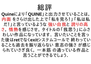総評
Quineにより「QUINE」と出力させていることは，
内面 をさらけ出した上で「私を見ろ！」「私は私
だ！」と言っているような 強い自我と 誇りの高
さ， 情熱を感じさせ， タイトルの「我思う」にふさ
わしい作品になっています． 言いたいことを言っ
た後はretでなくexitシステムコールで 終わってい
ることも過去を振り返らない 意志の強さ が感じ
られていさぎ良く， 一本筋 の通っている作品と
言うことができるでしょう．
 