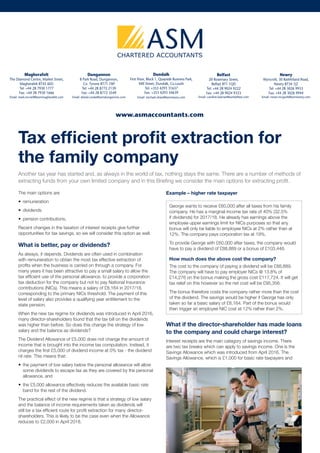 Tax efficient profit extraction for
the family company
Another tax year has started and, as always in the world of tax, nothing stays the same. There are a number of methods of
extracting funds from your own limited company and in this Briefing we consider the main options for extracting profit.
The main options are
—— remuneration
—— dividends
—— pension contributions.
Recent changes in the taxation of interest receipts give further
opportunities for tax savings, so we will consider this option as well.
What is better, pay or dividends?
As always, it depends. Dividends are often used in combination
with remuneration to obtain the most tax effective extraction of
profits when the business is carried on through a company. For
many years it has been attractive to pay a small salary to allow the
tax efficient use of the personal allowance, to provide a corporation
tax deduction for the company but not to pay National Insurance
contributions (NICs). This means a salary of £8,164 in 2017/18,
corresponding to the primary NICs threshold. The payment of this
level of salary also provides a qualifying year entitlement to the
state pension.
When the new tax regime for dividends was introduced in April 2016,
many director-shareholders found that the tax bill on the dividends
was higher than before. So does this change the strategy of low
salary and the balance as dividends?
The Dividend Allowance of £5,000 does not change the amount of
income that is brought into the income tax computation. Instead, it
charges the first £5,000 of dividend income at 0% tax - the dividend
nil rate. This means that:
—— the payment of low salary below the personal allowance will allow
some dividends to escape tax as they are covered by the personal
allowance, and
—— the £5,000 allowance effectively reduces the available basic rate
band for the rest of the dividend.
The practical effect of the new regime is that a strategy of low salary
and the balance of income requirements taken as dividends will
still be a tax efficient route for profit extraction for many director-
shareholders. This is likely to be the case even when the Allowance
reduces to £2,000 in April 2018.
Example – higher rate taxpayer
George wants to receive £60,000 after all taxes from his family
company. He has a marginal income tax rate of 40% (32.5%
if dividends) for 2017/18. He already has earnings above the
employee upper earnings limit for NICs purposes so that any
bonus will only be liable to employee NICs at 2% rather than at
12%. The company pays corporation tax at 19%.
To provide George with £60,000 after taxes, the company would
have to pay a dividend of £88,889 or a bonus of £103,448.
How much does the above cost the company?
The cost to the company of paying a dividend will be £88,889.
The company will have to pay employer NICs @ 13.8% of
£14,276 on the bonus making the gross cost £117,724. It will get
tax relief on this however so the net cost will be £95,356.	
The bonus therefore costs the company rather more than the cost
of the dividend. The savings would be higher if George has only
taken so far a basic salary of £8,164. Part of the bonus would
then trigger an employee NIC cost at 12% rather than 2%.
What if the director-shareholder has made loans
to the company and could charge interest?
Interest receipts are the main category of savings income. There
are two tax breaks which can apply to savings income. One is the
Savings Allowance which was introduced from April 2016. The
Savings Allowance, which is £1,000 for basic rate taxpayers and
www.asmaccountants.com
Magherafelt
The Diamond Centre, Market Street,
Magherafelt BT45 6ED
Tel: +44 28 7930 1777
Fax: +44 28 7930 1666
Email: mark.mcneill@asmmagherafelt.com
Dungannon
8 Park Road, Dungannon,
Co. Tyrone BT71 7AP
Tel: +44 28 8772 2139
Fax: +44 28 8772 3549
Email: alistair.cooke@asmdungannon.com
Dundalk
First Floor, Block 1, Quayside Business Park,
Mill Street, Dundalk, Co.Louth
Tel: +353 4293 31637
Fax: +353 4293 34639
Email: michael.ohare@asmnewry.com
Belfast
20 Rosemary Street,
Belfast BT1 1QD
Tel: +44 28 9024 9222
Fax: +44 28 9024 9333
Email: caroline.keenan@asmbelfast.com
Newry
Wyncroft, 30 Rathfriland Road,
Newry BT34 1JZ
Tel: +44 28 3026 9933
Fax: +44 28 3026 9944
Email: ronan.mcguirk@asmnewry.com
 
