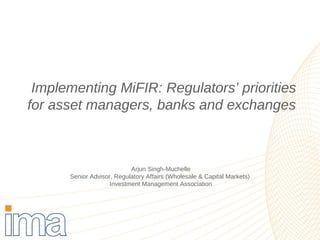 Implementing MiFIR: Regulators’ priorities 
for asset managers, banks and exchanges 
Arjun Singh-Muchelle 
Senior Advisor, Regulatory Affairs (Wholesale & Capital Markets) 
Investment Management Association 
 