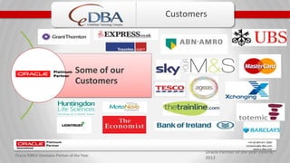 Oracle Partner of the year 2010 &
2012
+44 (0) 844 811 3600
contactus@e-dba.com
www.e-dba.com
A RedStack Technology Company
Oracle EMEA Database Partner of the Year
Customers
Some of our
Customers
 