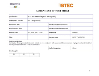 1
ASSIGNMENT 1 FRONT SHEET
Qualification BTEC Level 5 HND Diploma in Computing
Unit number and title Unit 1: Programming
Submission date Date Received 1st submission
Re-submission Date Date Received 2nd submission
Student Name NGUYEN THE CUONG Student ID BH00387
Class Assessor name DINH VAN DONG
Student declaration
I certify that the assignment submission is entirely my own work and I fully understand the consequences of plagiarism. I understand that
making a false declaration is a form of malpractice.
Student’s signature Cuong
Grading grid
P1 M1 D1
 