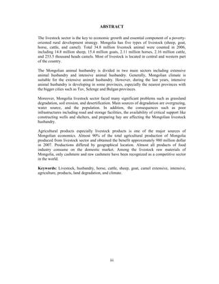 ABSTRACT
The livestock sector is the key to economic growth and essential component of a povertyoriented rural development strategy. Mongolia has five types of livestock (sheep, goat,
horse, cattle, and camel). Total 34.8 million livestock animal were counted in 2006,
including 14.8 million sheep, 15.4 million goats, 2.11 million horses, 2.16 million cattle,
and 253.5 thousand heads camels. Most of livestock is located in central and western part
of the country.
The Mongolian animal husbandry is divided in two main sectors including extensive
animal husbandry and intensive animal husbandry. Generally, Mongolian climate is
suitable for the extensive animal husbandry. However, during the last years, intensive
animal husbandry is developing in some provinces, especially the nearest provinces with
the bigger cities such as Tuv, Selenge and Bulgan provinces.
Moreover, Mongolia livestock sector faced many significant problems such as grassland
degradation, soil erosion, and desertification. Main sources of degradation are overgrazing,
water source, and the population. In addition, the consequences such as poor
infrastructures including road and storage facilities, the availability of critical support like
constructing wells and shelters, and preparing hay are affecting the Mongolian livestock
husbandry.
Agricultural products especially livestock products is one of the major sources of
Mongolian economics. Almost 90% of the total agricultural production of Mongolia
produced from livestock sector and obtained the benefit approximately 980 million dollar
in 2007. Productions differed by geographical location. Almost all products of food
industry consume on the domestic market. Among the livestock raw materials of
Mongolia, only cashmere and raw cashmere have been recognized as a competitive sector
in the world.
Keywords: Livestock, husbandry, horse, cattle, sheep, goat, camel extensive, intensive,
agriculture, products, land degradation, and climate.

iii

 