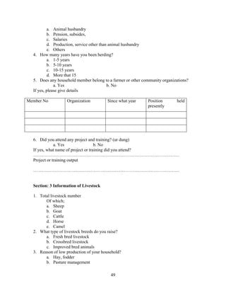 a. Animal husbandry
b. Pension, subsides,
c. Salaries
d. Production, service other than animal husbandry
e. Others
4. How many years have you been herding?
a. 1-5 years
b. 5-10 years
c. 10-15 years
d. More that 15
5. Does any household member belong to a farmer or other community organizations?
a. Yes
b. No
If yes, please give details
Member No

Organization

Since what year

Position
presently

held

6. Did you attend any project and training? (ur dung)
a. Yes
b. No
If yes, what name of project or training did you attend?
………………………………………………………………………………………
Project or training output
………………………………………………………………………………………

Section: 3 Information of Livestock
1. Total livestock number
Of which;
a. Sheep
b. Goat
c. Cattle
d. Horse
e. Camel
2. What type of livestock breeds do you raise?
a. Fresh bred livestock
b. Crossbred livestock
c. Improved bred animals
3. Reason of low production of your household?
a. Hay, fodder
b. Pasture management
49

 