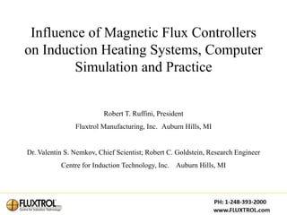 Influence of Magnetic Flux Controllers
on Induction Heating Systems, Computer
        Simulation and Practice


                          Robert T. Ruffini, President
                Fluxtrol Manufacturing, Inc. Auburn Hills, MI


Dr. Valentin S. Nemkov, Chief Scientist; Robert C. Goldstein, Research Engineer
           Centre for Induction Technology, Inc. Auburn Hills, MI
 