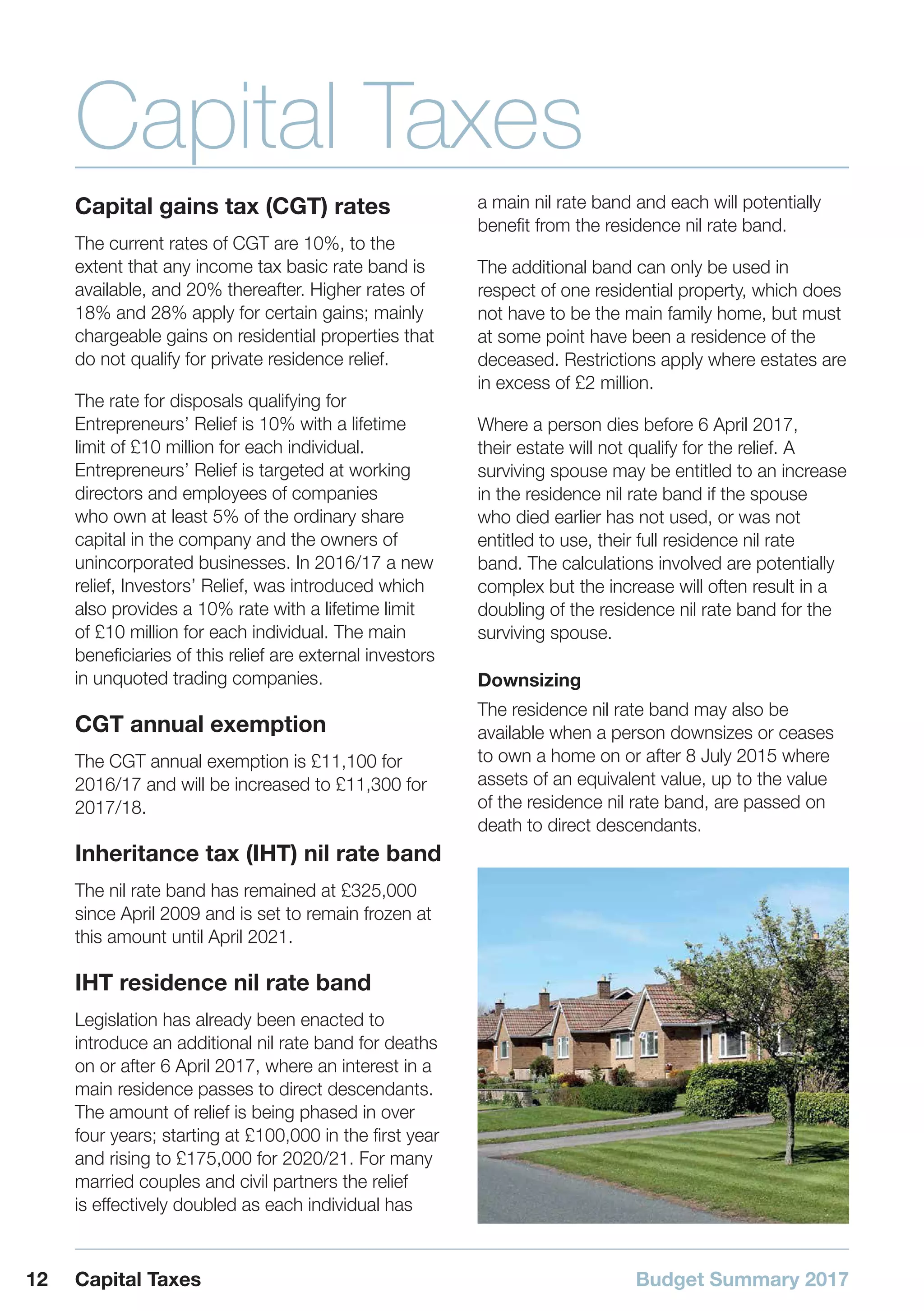 Budget Summary 201712 Capital Taxes
Capital Taxes
Capital gains tax (CGT) rates
The current rates of CGT are 10%, to the
extent that any income tax basic rate band is
available, and 20% thereafter. Higher rates of
18% and 28% apply for certain gains; mainly
chargeable gains on residential properties that
do not qualify for private residence relief.
The rate for disposals qualifying for
Entrepreneurs’ Relief is 10% with a lifetime
limit of £10 million for each individual.
Entrepreneurs’ Relief is targeted at working
directors and employees of companies
who own at least 5% of the ordinary share
capital in the company and the owners of
unincorporated businesses. In 2016/17 a new
relief, Investors’ Relief, was introduced which
also provides a 10% rate with a lifetime limit
of £10 million for each individual. The main
beneficiaries of this relief are external investors
in unquoted trading companies.
CGT annual exemption
The CGT annual exemption is £11,100 for
2016/17 and will be increased to £11,300 for
2017/18.
Inheritance tax (IHT) nil rate band
The nil rate band has remained at £325,000
since April 2009 and is set to remain frozen at
this amount until April 2021.
IHT residence nil rate band
Legislation has already been enacted to
introduce an additional nil rate band for deaths
on or after 6 April 2017, where an interest in a
main residence passes to direct descendants.
The amount of relief is being phased in over
four years; starting at £100,000 in the first year
and rising to £175,000 for 2020/21. For many
married couples and civil partners the relief
is effectively doubled as each individual has
a main nil rate band and each will potentially
benefit from the residence nil rate band.
The additional band can only be used in
respect of one residential property, which does
not have to be the main family home, but must
at some point have been a residence of the
deceased. Restrictions apply where estates are
in excess of £2 million.
Where a person dies before 6 April 2017,
their estate will not qualify for the relief. A
surviving spouse may be entitled to an increase
in the residence nil rate band if the spouse
who died earlier has not used, or was not
entitled to use, their full residence nil rate
band. The calculations involved are potentially
complex but the increase will often result in a
doubling of the residence nil rate band for the
surviving spouse.
Downsizing
The residence nil rate band may also be
available when a person downsizes or ceases
to own a home on or after 8 July 2015 where
assets of an equivalent value, up to the value
of the residence nil rate band, are passed on
death to direct descendants.
 