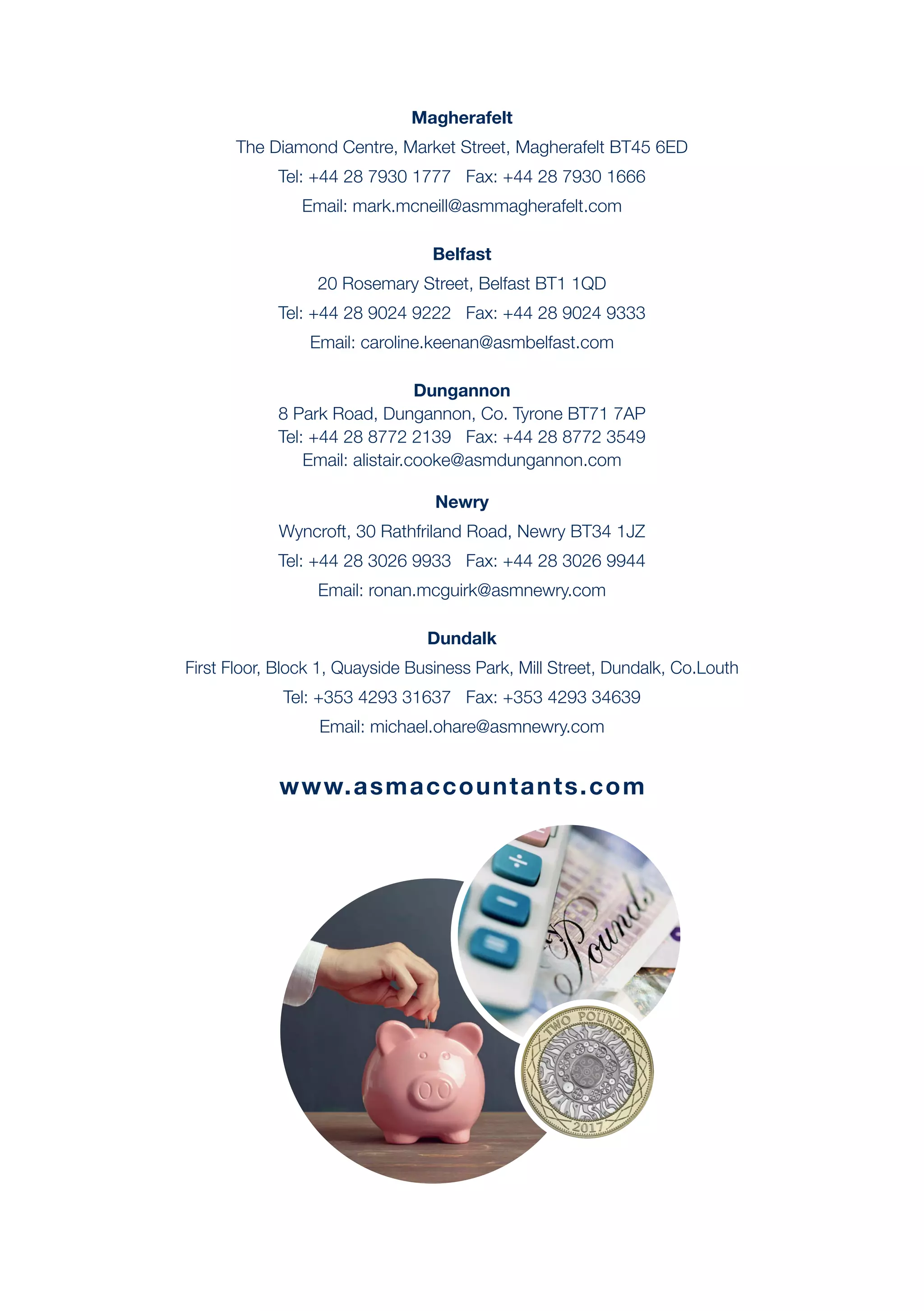 Magherafelt
The Diamond Centre, Market Street, Magherafelt BT45 6ED
Tel: +44 28 7930 1777 Fax: +44 28 7930 1666
Email: mark.mcneill@asmmagherafelt.com
Belfast
20 Rosemary Street, Belfast BT1 1QD
Tel: +44 28 9024 9222 Fax: +44 28 9024 9333
Email: caroline.keenan@asmbelfast.com
Dungannon
8 Park Road, Dungannon, Co. Tyrone BT71 7AP
Tel: +44 28 8772 2139 Fax: +44 28 8772 3549
Email: alistair.cooke@asmdungannon.com
Newry
Wyncroft, 30 Rathfriland Road, Newry BT34 1JZ
Tel: +44 28 3026 9933 Fax: +44 28 3026 9944
Email: ronan.mcguirk@asmnewry.com
Dundalk
First Floor, Block 1, Quayside Business Park, Mill Street, Dundalk, Co.Louth
Tel: +353 4293 31637 Fax: +353 4293 34639
Email: michael.ohare@asmnewry.com
www.asmaccountants.com
 