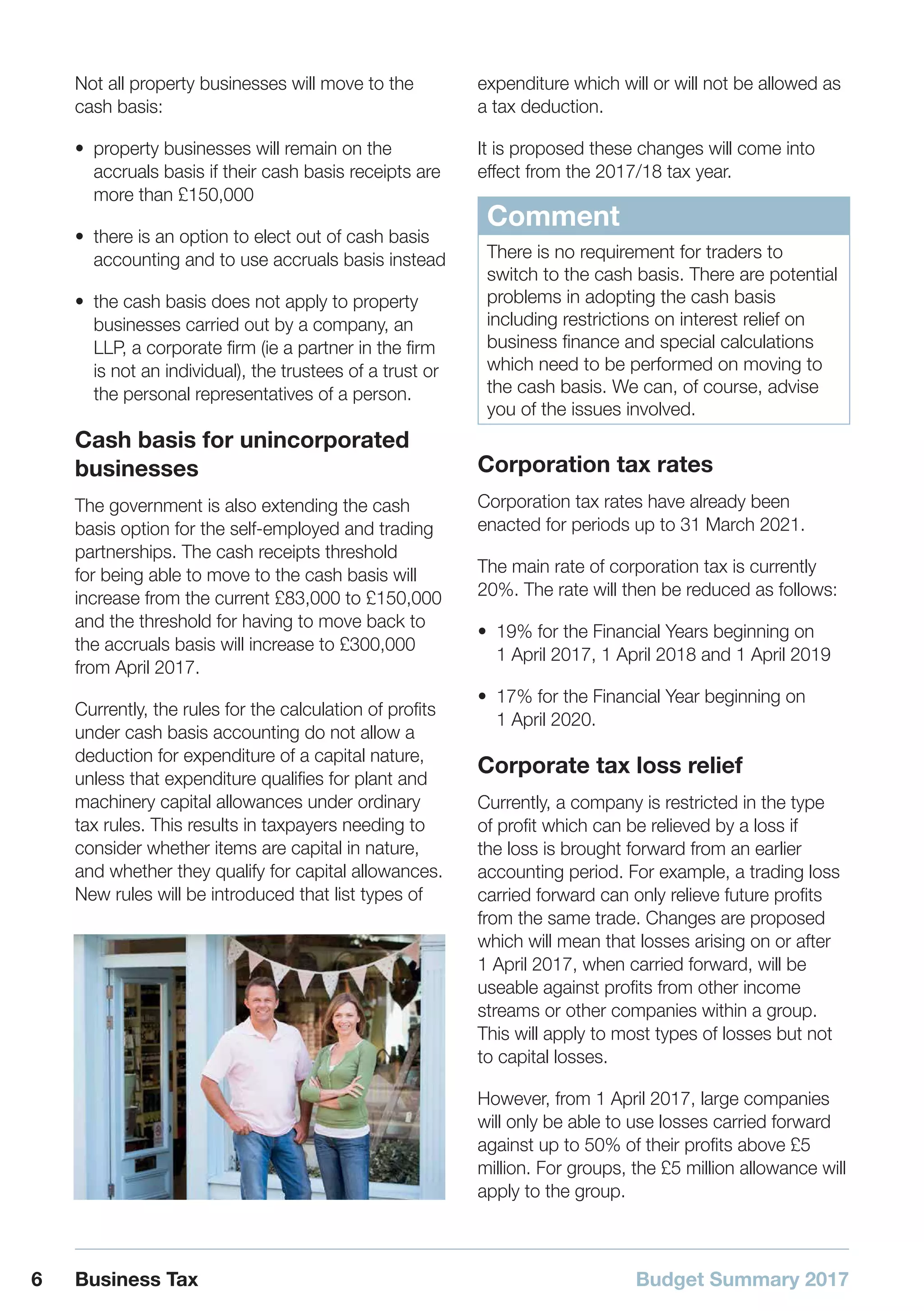 Budget Summary 20176 Business Tax
Not all property businesses will move to the
cash basis:
•• property businesses will remain on the
accruals basis if their cash basis receipts are
more than £150,000
•• there is an option to elect out of cash basis
accounting and to use accruals basis instead
•• the cash basis does not apply to property
businesses carried out by a company, an
LLP, a corporate firm (ie a partner in the firm
is not an individual), the trustees of a trust or
the personal representatives of a person.
Cash basis for unincorporated
businesses
The government is also extending the cash
basis option for the self-employed and trading
partnerships. The cash receipts threshold
for being able to move to the cash basis will
increase from the current £83,000 to £150,000
and the threshold for having to move back to
the accruals basis will increase to £300,000
from April 2017.
Currently, the rules for the calculation of profits
under cash basis accounting do not allow a
deduction for expenditure of a capital nature,
unless that expenditure qualifies for plant and
machinery capital allowances under ordinary
tax rules. This results in taxpayers needing to
consider whether items are capital in nature,
and whether they qualify for capital allowances.
New rules will be introduced that list types of
expenditure which will or will not be allowed as
a tax deduction.
It is proposed these changes will come into
effect from the 2017/18 tax year.
Comment
There is no requirement for traders to
switch to the cash basis. There are potential
problems in adopting the cash basis
including restrictions on interest relief on
business finance and special calculations
which need to be performed on moving to
the cash basis. We can, of course, advise
you of the issues involved.
Corporation tax rates
Corporation tax rates have already been
enacted for periods up to 31 March 2021.
The main rate of corporation tax is currently
20%. The rate will then be reduced as follows:
•• 19% for the Financial Years beginning on
1 April 2017, 1 April 2018 and 1 April 2019
•• 17% for the Financial Year beginning on
1 April 2020.
Corporate tax loss relief
Currently, a company is restricted in the type
of profit which can be relieved by a loss if
the loss is brought forward from an earlier
accounting period. For example, a trading loss
carried forward can only relieve future profits
from the same trade. Changes are proposed
which will mean that losses arising on or after
1 April 2017, when carried forward, will be
useable against profits from other income
streams or other companies within a group.
This will apply to most types of losses but not
to capital losses.
However, from 1 April 2017, large companies
will only be able to use losses carried forward
against up to 50% of their profits above £5
million. For groups, the £5 million allowance will
apply to the group.
 