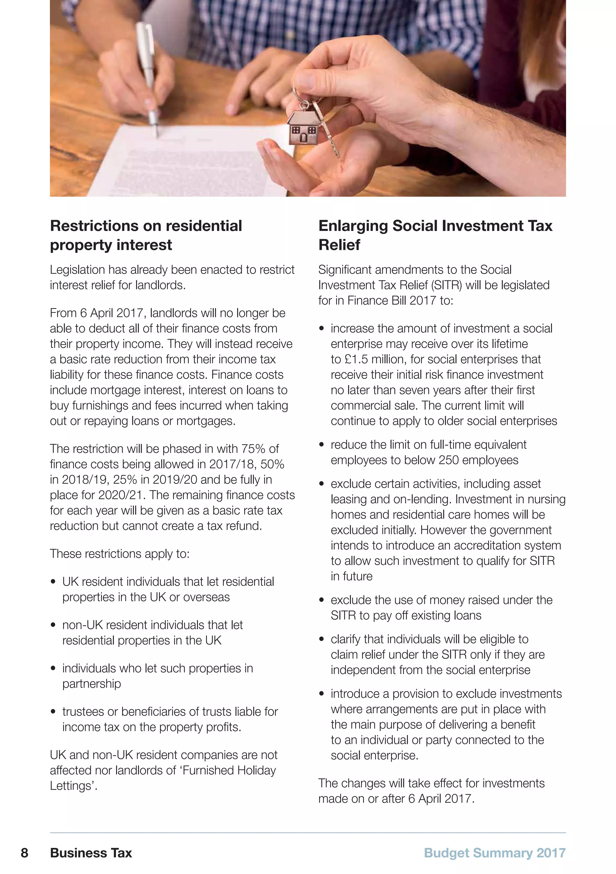 Budget Summary 20178 Business Tax
Restrictions on residential
property interest
Legislation has already been enacted to restrict
interest relief for landlords.
From 6 April 2017, landlords will no longer be
able to deduct all of their finance costs from
their property income. They will instead receive
a basic rate reduction from their income tax
liability for these finance costs. Finance costs
include mortgage interest, interest on loans to
buy furnishings and fees incurred when taking
out or repaying loans or mortgages.
The restriction will be phased in with 75% of
finance costs being allowed in 2017/18, 50%
in 2018/19, 25% in 2019/20 and be fully in
place for 2020/21. The remaining finance costs
for each year will be given as a basic rate tax
reduction but cannot create a tax refund.
These restrictions apply to:
•• UK resident individuals that let residential
properties in the UK or overseas
•• non-UK resident individuals that let
residential properties in the UK
•• individuals who let such properties in
partnership
•• trustees or beneficiaries of trusts liable for
income tax on the property profits.
UK and non-UK resident companies are not
affected nor landlords of ‘Furnished Holiday
Lettings’.
Enlarging Social Investment Tax
Relief
Significant amendments to the Social
Investment Tax Relief (SITR) will be legislated
for in Finance Bill 2017 to:
•• increase the amount of investment a social
enterprise may receive over its lifetime
to £1.5 million, for social enterprises that
receive their initial risk finance investment
no later than seven years after their first
commercial sale. The current limit will
continue to apply to older social enterprises
•• reduce the limit on full-time equivalent
employees to below 250 employees
•• exclude certain activities, including asset
leasing and on-lending. Investment in nursing
homes and residential care homes will be
excluded initially. However the government
intends to introduce an accreditation system
to allow such investment to qualify for SITR
in future
•• exclude the use of money raised under the
SITR to pay off existing loans
•• clarify that individuals will be eligible to
claim relief under the SITR only if they are
independent from the social enterprise
•• introduce a provision to exclude investments
where arrangements are put in place with
the main purpose of delivering a benefit
to an individual or party connected to the
social enterprise.
The changes will take effect for investments
made on or after 6 April 2017.
 