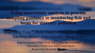 Using uncertainty analysis to provide
sampling guidance in monitoring fish and
loons for mercury pollution
Yang Yang1*, Ruth Yanai1, Charley Driscoll2,
Geoffrey Miller2, Nina Schoch3, David Evers4
State University of New York-ESF1, Syracuse University2
Adirondack Center for Loon Conservation3,
Biodiversity Research Institute4
 