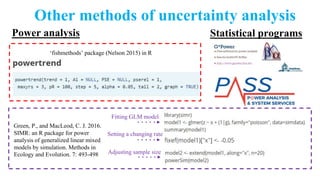 Other methods of uncertainty analysis
Statistical programsPower analysis
‘fishmethods’ package (Nelson 2015) in R
Green, P., and MacLeod, C. J. 2016.
SIMR: an R package for power
analysis of generalized linear mixed
models by simulation. Methods in
Ecology and Evolution. 7: 493-498
Fitting GLM model
Setting a changing rate
Adjusting sample size
 