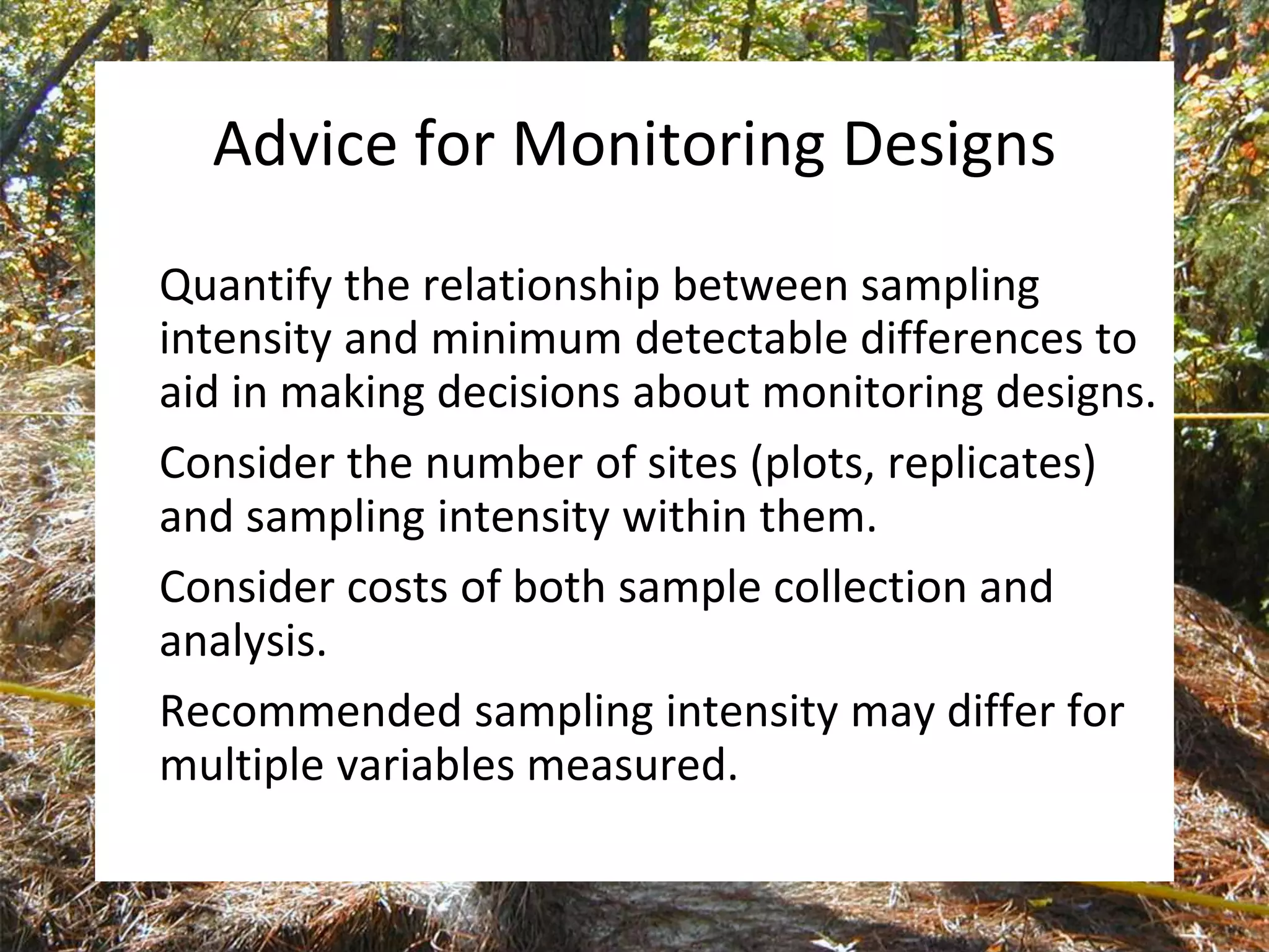 Advice for Monitoring Designs
Quantify the relationship between sampling
intensity and minimum detectable differences to
aid in making decisions about monitoring designs.
Consider the number of sites (plots, replicates)
and sampling intensity within them.
Consider costs of both sample collection and
analysis.
Recommended sampling intensity may differ for
multiple variables measured.
 