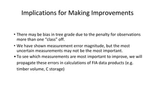Implications for Making Improvements
• There may be bias in tree grade due to the penalty for observations
more than one “class” off.
• We have shown measurement error magnitude, but the most
uncertain measurements may not be the most important.
•To see which measurements are most important to improve, we will
propagate these errors in calculations of FIA data products (e.g.
timber volume, C storage)
 